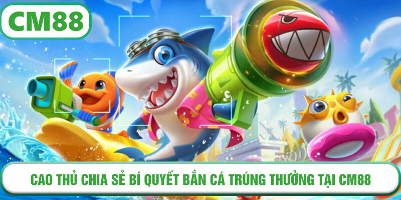 Cao thủ chia sẻ bí quyết bắn cá trúng thưởng tại CM88